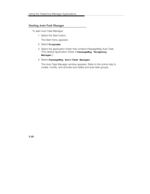 Page 87Using the Telephony Manager Applications
3-18 Starting Auto-Task Manager
To start Auto-Task Manager:
  1.  Select the Start button.
   The Start menu appears.
 2. Select Programs.
  3.  Select the application folder that contains PassageWay Auto-Task.
(The default application folder is PassageWay Telephony
Manager.)
 4. Select PassageWay Auto-Task Manager.
   The Auto-Task Manager window appears. Refer to the online help to
create, modify, and activate auto-tasks and auto-task groups. 