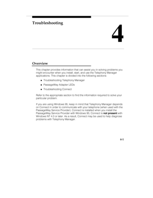 Page 88Troubleshooting
4
4-1
Overview
This chapter provides information that can assist you in solving problems you
might encounter when you install, start, and use the Telephony Manager
applications. This chapter is divided into the following sections:
„Troubleshooting Telephony Manager
„PassageWay Adapter LEDs
„Troubleshooting Connect
Refer to the appropriate section to find the information required to solve your
particular problem.
If you are using Windows 95, keep in mind that Telephony Manager depends
on...