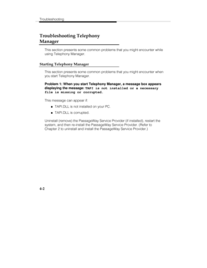 Page 89Troubleshooting
4-2
Troubleshooting Telephony
Manager
This section presents some common problems that you might encounter while
using Telephony Manager.
Starting Telephony Manager
This section presents some common problems that you might encounter when
you start Telephony Manager.
Problem 1: When you start Telephony Manager, a message box appears
displaying the message: 
TAPI is not installed or a necessary
file is missing or corrupted.
This message can appear if:
„TAPI.DLL is not installed on your PC....