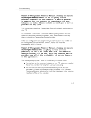 Page 90Troubleshooting
4-3
Problem 2: When you start Telephony Manager, a message box appears
displaying the message: 
There are no telephony service
providers available on your computer. A service provider
is required for your computer to communicate with your
telephone or modem. Please install and configure a service
provider and try again.
This message appears if the PassageWay Service Provider is not installed on
your PC.
You must have TAPI and the Unimodem or PassageWay Service Provider
(version 2.5x or...