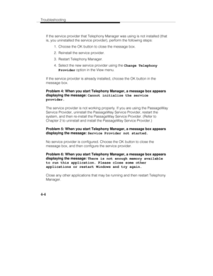 Page 91Troubleshooting
4-4
If the service provider that Telephony Manager was using is not installed (that
is, you uninstalled the service provider), perform the following steps:
  1.  Choose the OK button to close the message box.
  2.  Reinstall the service provider.
  3.  Restart Telephony Manager.
  4.  Select the new service provider using the Change Telephony
Provider option in the View menu.
If the service provider is already installed, choose the OK button in the
message box.
Problem 4: When you start...