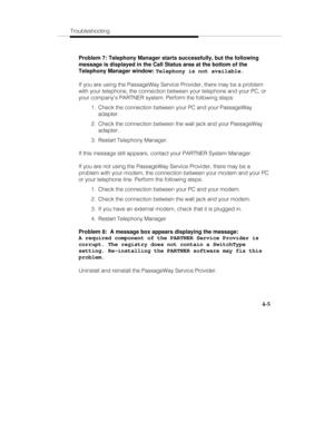 Page 92Troubleshooting
4-5
Problem 7: Telephony Manager starts successfully, but the following
message is displayed in the Call Status area at the bottom of the
Telephony Manager window: 
Telephony is not available.
If you are using the PassageWay Service Provider, there may be a problem
with your telephone, the connection between your telephone and your PC, or
your companys PARTNER system. Perform the following steps:
  1.  Check the connection between your PC and your PassageWay
adapter.
  2.  Check the...