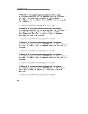 Page 93Troubleshooting
4-6
Problem 9:  A message box appears displaying the message:
A required component of the PARTNER Service Provider is
corrupt.  The registry contains an inconsistent
SwitchType.  Re-installing the PARTNER software may fix
this problem.
Uninstall and reinstall the PassageWay Service Provider.
Problem 10:  A message box appears displaying the message:
A required component of the PARTNER Service Provider is
corrupt. The registry does not contain a valid
PassageWayPath setting.  Re-installing...