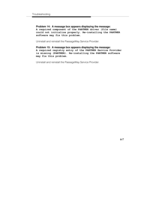 Page 94Troubleshooting
4-7
Problem 14:  A message box appears displaying the message:
A required component of the PARTNER driver (file name)
could not initialize properly. Re-installing the PARTNER
software may fix this problem.
Uninstall and reinstall the PassageWay Service Provider.
Problem 15:  A message box appears displaying the message:
A required registry entry of the PARTNER Service Provider
is missing (PARTNER). Re-installing the PARTNER software
may fix this problem.
Uninstall and reinstall the...