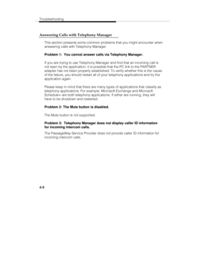 Page 95Troubleshooting
4-8 Answering Calls with Telephony Manager
This section presents some common problems that you might encounter when
answering calls with Telephony Manager.
Problem 1:  You cannot answer calls via Telephony Manager.
If you are trying to use Telephony Manager and find that an incoming call is
not seen by the application, it is possible that the PC link to the PARTNER
adapter has not been properly established. To verify whether this is the cause
of the failure, you should restart all of your...