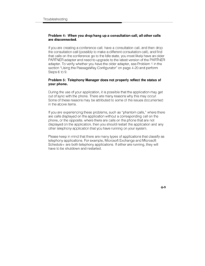 Page 96Troubleshooting
4-9
Problem 4:  When you drop/hang up a consultation call, all other calls
are disconnected.
If you are creating a conference call, have a consultation call, and then drop
the consultation call (possibly to make a different consultation call), and find
that calls on the conference go to the Idle state, you most likely have an older
PARTNER adapter and need to upgrade to the latest version of the PARTNER
adapter. To verify whether you have the older adapter, see Problem 1 in the
section...