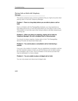 Page 97Troubleshooting
4-10 Placing Calls on Hold with Telephony
Manager
This section presents some common problems that you might encounter when
placing calls on hold with Telephony Manager.
Problem 1: There is a long delay before you are able to place a call on
hold.
Due to a limitation with the PassageWay hardware, you may experience a
long delay (around six or more seconds) before you can place a call on hold.
This problem is most often seen when trying to place a call after answering an
incoming call....