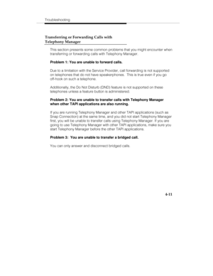 Page 98Troubleshooting
4-11 Transferring or Forwarding Calls with
Telephony Manager
This section presents some common problems that you might encounter when
transferring or forwarding calls with Telephony Manager.
Problem 1: You are unable to forward calls.
Due to a limitation with the Service Provider, call forwarding is not supported
on telephones that do not have speakerphones.  This is true even if you go
off-hook on such a telephone.
Additionally, the Do Not Disturb (DND) feature is not supported on these...