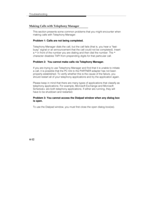 Page 99Troubleshooting
4-12 Making Calls with Telephony Manager
This section presents some common problems that you might encounter when
making calls with Telephony Manager.
Problem 1: Calls are not being completed.
Telephony Manager dials the call, but the call fails (that is, you hear a “fast-
busy” signal or an announcement that the call could not be completed). Insert
a ^ in front of the number you are dialing and then dial the number. The ^
character disables TAPI from prepending digits for that particular...