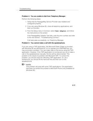 Page 100Troubleshooting
4-13
Problem 4:  You are unable to dial from Telephony Manager.
Perform the following steps:
  1.  Verify that the PassageWay Service Provider was installed and
configured properly.
  2.  If you are using Windows 95, close all telephony applications, and
then run Connect.
  3.  From the Setup menu in Connect, select Test Adapter, and follow
the instructions on the screen.
   If the PassageWay Adapter Test fails, note the error number and refer
to the next section, “Troubleshooting...