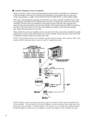 Page 11 nF. Connect Telephone Lines to Controller
Remove one line cord for each incoming telephone line from the controller box. Additional
cords and longer cords up to 25’ long may be purchased at your phone store or from your
AT&T representative. LABEL EACH END OF EACH CORD WITH A LINE CORD LABEL.
Pull a line cord through the opening in the bottom rear of the controller and then hook it into
the opening in the bottom front. Plug the line cord into a modular jack on the line card of the
controller. The line...