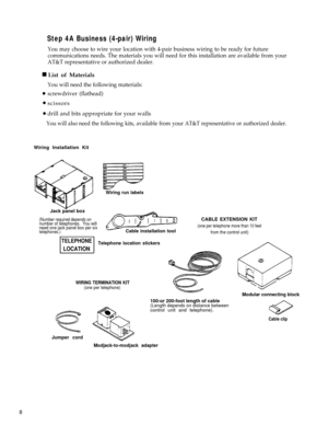 Page 13Step 4A Business (4-pair) Wiring
 n
You may choose to wire your location with 4-pair business wiring to be ready for future
communications needs. The materials you will need for this installation are available from your
AT&T representative or authorized dealer.
List of Materials
You will need the following materials:
screwdriver (flathead) 
scissors
drill and bits appropriate for your walls
 l 
  l 
   l 
You will also need the following kits, available from your AT&T representative or authorized...