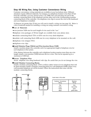 Page 18  n
 l
 l
 l
 l
Step 4B Wiring Run, Using Customer Convenience Wiring
Customer convenience wiring materials are available at your local phone store. Different
situations require different materials. For instance, if a telephone location is less than 25 feet
from the controller, you may choose to buy a 25’ D4BU line cord and plug one end in the
modular connecting block of the telephone and the other end in the corresponding modular
connecting block in the controller. Use telephone wire clips to secure the...