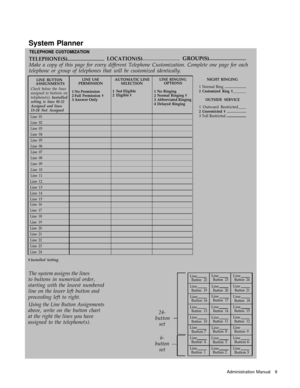 Page 11System Planner
TELEPHONE CUSTOMIZATION
TELEPHONE(S)LOCATION(S)GROUP(S)
Make a copy of this page for every different Telephone Customization. Complete one page for each
telephone or group of telephones that will be customized identically.
LINE BUTTONASSIGNMENTSLINE USEPERMISSIONAUTOMATIC LINE
SELECTIONLINE RINGINGOPTIONS
Check below the lines
assigned to buttons on
telephone(s). Installed
setting is lines 01-12Assigned and lines
13-24 Not Assigned
1
2
3No PermissionFull Permission †Answer Only
1
2Not...