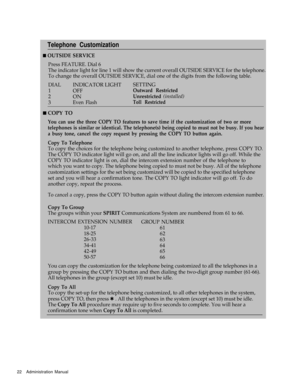 Page 24Telephone Customization
n OUTSIDE SERVICE
Press FEATURE. Dial 6
The indicator light for line 1 will show the current overall OUTSIDE SERVICE for the telephone.
To change the overall OUTSIDE SERVICE, dial one of the digits from the following table.
DIAL
INDICATOR LIGHTSETTING
1
OFFOutward Restricted
2
ONUnrestricted (installed)
3Even FlashToll Restricted
n COPY TO
You can use the three COPY TO features to save time if the customization of two or more
telephones is similar or identical. The telephone(s)...