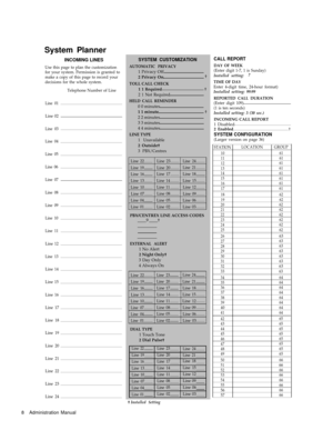 Page 10System Planner
INCOMING LINES
Use this page to plan the customization
for your system. Permission is granted to
make a copy of this page to record your
decisions for the whole system.
Telephone Number of Line
Line 01
Line 02
Line 03
Line 04
Line 05
Line 06
Line 07
Line 08
Line 09
Line 10
Line 11
Line 12
Line 13
Line 14
Line 15
Line 16
Line 17
Line 18
Line 19
Line 20
Line 21
Line 22
Line 23
Line 24
SYSTEM CUSTOMIZATION
AUTOMATIC PRIVACY1 Privacy Off
2 Privacy On†
TOLL CALL CHECK
1 1 Required†
2 1 Not...