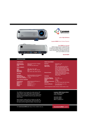 Page 2Luxeon
Luxeon HD600 Home Cinema ProjectorLife in High Definition.
$6,495 MSRP
SPECIFICATIONS
The HD600 isn’t just cheaper than other premium HD
video systems. It also lasts longer. LCD and plasma
screens will run about 8,000 hours before image quality
degrades. But the HD600 will last for years with only a
lamp change.
Many projector makers will try to dazzle you with talk
about lumens and contrast ratios. Don’t be fooled—it’s
the optics and the image that matters. Trust your eyes.
luxeonUSA.com...