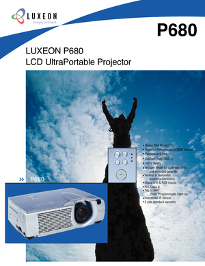 Page 1LUXEON P680
LCD UltraPortable Projector
P680
simply brilliant
P680>>
Contrast Ratio (350:1)
Portable at 9.9lbs.
Whisper Mode for quiet operation 
      and extended lamp life
Vertical & Horizontal 
      Keystone Correction
HDTV Ready
Digital DVI & RGB Inputs
3 year standard warranty
Superior Performance at 2500 lumens
Native XGA Resolution
FCC Class BMy Screen 
       (User Programmable Start-up)
Directional IR Sensor 