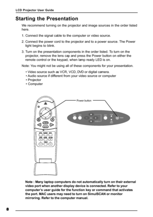 Page 11LCD Projector User Guide
8 88 8
8
Starting the Presentation
We recommend turning on the projector and image sources in the order listed
here.
1. Connect the signal cable to the computer or video source.
2. Connect the power cord to the projector and to a power source. The Power
light begins to blink.
3. Turn on the presentation components in the order listed. To turn on the
projector, remove the lens cap and press the Power button on either the
remote control or the keypad, when lamp ready LED is on....