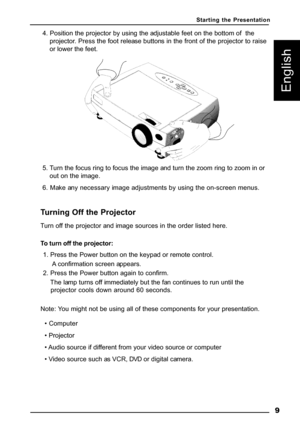 Page 12 9
English
4. Position the projector by using the adjustable feet on the bottom of  the
projector. Press the foot release buttons in the front of the projector to raise
or lower the feet.
5. Turn the focus ring to focus the image and turn the zoom ring to zoom in or
out on the image.
6. Make any necessary image adjustments by using the on-screen menus.
Turning Off the Projector
Turn off the projector and image sources in the order listed here.
To turn off the projector:
1. Press the Power button on the...