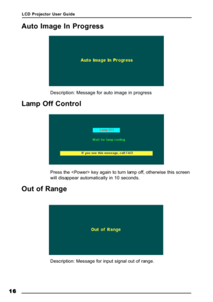 Page 19LCD Projector User Guide
16 1616 16
16
Auto Image In Progress
Description: Message for auto image in progress
Lamp Off Control
Press the  key again to turn lamp off, otherwise this screen
will disappear automatically in 10 seconds.
Out of Range
Description: Message for input signal out of range.       