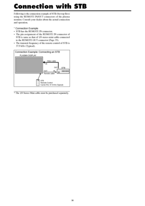 Page 3536
Following is the connection example of STB (Set-top Box)
using the REMOTE IN/OUT connectors of the plasma
monitor. Consult your dealer about the actual connection
and operation.
* Connection Example
• STB has the REMOTE IN connector.
• The pin assignment of the REMOTE IN connector of
STB is same as that of 1/8 stereo mini cable connected
to the REMOTE OUT connector (Page 35).
• The transmit frequency of the remote control of STB is
37.9 kHz (Typical).
* The 1/8 Stereo Mini cable must be purchased...