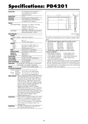 Page 3738
Specifications: PD4201
Screen Size36.3 inches(H)20.3 inches(V)
921.6 mm(H)515.3 mm(V)
diagonal 42 inches
Aspect Ratio16 : 9
Resolution1024 pixels(H)768 pixels(V)
Pixel Pitch0.036 inches(H)0.027 inches(V)
0.9 mm(H)0.671 mm(V)
Signals
Synchronization RangeHorizontal : 15.5 kHz to 110.0 kHz
(automatic : step scan)
Vertical : 50.0 Hz to 120.0 Hz
(automatic : step scan)
Input SignalsRGB, NTSC (3.58/4.43), PAL (B,G,M,N),
PAL60, SECAM, HD*1 , DVD*1
Input Terminals
PC/RGB
Visual 1 (Analog)mini D-sub...