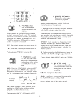 Page 15MIC ATTEN 0dB
-20dBFLAT
ANC
LEVEL CONT.LIMITER
ALC
MANUALOFFON
EDL PLAY
STEREO
L
ANALOG  OUTROFF
ON
AUTO MARKOFFON
PRE REC
MARK A-B REPEAT INPUT
EDIT
SINGLE
OFFALL
OFF
ON
INPUT LOCK7
OFF
ON
INPUT LOCK
a
TIME
REC REMAINL
R -dBover 0
2 6 12 20
40 00-dB
INT
MIC
8
9
6. PRE REC switch
Lets you turn off pre
record cache if it is not
desired.
When power is on the PMD670 is constantly
saving 2 seconds of audio input. This is called
pre record cache. When recording is started by
sliding the REC switch, or resumed...