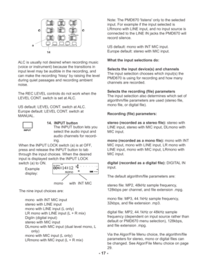 Page 17ALC is usually not desired when recording music
(voice or instrument) because the transitions in
input level may be audible in the recording, and
can make the recording ‘hissy’ by raising the level
during quiet passages and recording ambient
noise.
The REC LEVEL controls do not work when the
LEVEL CONT. switch is set at ALC.
US default: LEVEL CONT. switch at ALC.
Europe default: LEVEL CONT. switch at
MANUAL.
MIC ATTEN 0dB
-20dBFLAT
ANC
LEVEL CONT.LIMITER
ALC
MANUALOFFON
EDL PLAY
STEREO
L
ANALOG  OUTROFF...