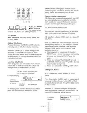 Page 1916, 17, 18.  MARK/
EDIT buttons
This button groupMARK
EDIT
controls EDL Marks and Editing functions.
EDL Marks
Mark functions: manually adding Marks, and
locating Marks.
Adding EDL Marks
Press and release the MARK/
EDIT button to
manually add an EDL Mark during recording.
Press the MARK/
EDIT button during pause,
recording, or playback to add an EDL Mark.
During recording adding an EDL Mark introduces
an audible click in the recording when using the
internal microphone.
Locating EDL Marks
From Stop press...