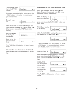 Page 21TRACK
TRACK
TRACK
TRACK
- 21 -
TRACK
TRACK
TRACK
TRACK
Track number flash-
ing in the ERASE
display.
Press and release the FWD/+ button 
 or the
 -/REW button 
 to select the track number
you want to erase.
Example track
34.
While the track to be erased is flashing (5 sec-
onds) press and release the ENTER button
.
(Or press and release the STOP button 
 to
cancel.)
EXECUTING will
be displayed
momentarily.
Done will be dis-
played momen-
tarily.
The PMD670 and the display will return to stop
mode.
The...