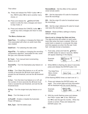 Page 25- 25 -
TIME
REC REMAINL
R -dBover 0
2 6 12 20
40 00-dB
INT
MIC
PM
Then either:
8a.  Press and release the FWD/+ button 
 or
the -/REW button
 to tab to another menu
choice, or
8b. Press and release the  
MENU/STORE
button to write the menu changes and return
to stop mode, or
8c. Press and release the CANCEL button 
 to
cancel any menu changes and return to stop
mode.
 The Menu choices are:
Date/Time – For setting or changing the Date and
Time associated with when an audio track (file)
was created....