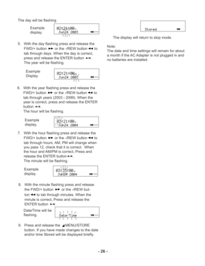 Page 26- 26 -
PM
PM
PM
PM
The day will be flashing.
5. With the day flashing press and release the
FWD/+ button 
 or the -/REW button to
tab through days. When the day is correct,
press and release the ENTER button 
.
The year will be flashing.Example
display.
Example
Display
6. With the year flashing press and release the
FWD/+ button 
 or the -/REW button to
tab through years (2003 - 2099). When the
year is correct, press and release the ENTER
button
.
The hour will be flashing.
Example
display.
7. With the...