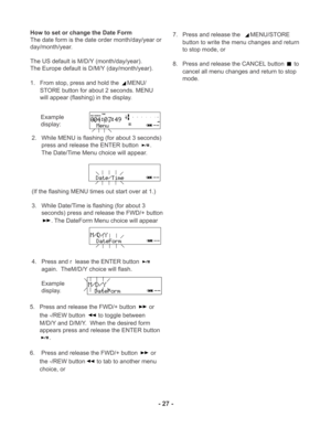 Page 27TIME
REC REMAINL
R -dBover 0
2 6 12 20
40 00-dB
INT
MIC
- 27 -
How to set or change the Date Form
The date form is the date order month/day/year or
day/month/year.
The US default is M/D/Y (month/day/year).
The Europe default is D/M/Y (day/month/year).
1. From stop, press and hold the 
MENU/
STORE button for about 2 seconds. MENU
will appear (flashing) in the display.
Example
display:
2. While MENU is flashing (for about 3 seconds)
press and release the ENTER button 
.
The Date/Time Menu choice will...