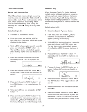 Page 31- 31 -
Other menu choices:
Manual track incrementing.
When Manual track incrementing is on, during
recording slide and release the REC switch
 to
increment the track. A new track is created at that
point. There is no break in recording. When
Manual track incrementing is off, sliding and
releasing REC switch
 during recording does
nothing.
Default setting is On.
1. Select the M. Track menu choice:
a. From stop, press and hold the 
MENU
button for about 2 seconds. MENU will appear
(flashing) in the...