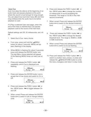 Page 33- 33 -
-dB
-dB
-dB
-dB
-dB
Auto Cue
Auto Cue skips the silence at the beginning of an
audio track and pauses playback at the point
where the sound is loud enough for long enough.
You can adjust how loud (how many dB) and how
long (milliseconds) the audio has to be before
playback is cued.
If S.Play is selected (see next page), when the
end of the track is reached Auto Cue pauses
playback cued to the sound of the next track.
Default settings are Off, 20 milliseconds, and -40
dB.
1. Select the A.Cue  menu...