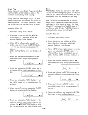 Page 34- 34 -
Single Play
During playback, when Single Play and Auto Cue
are Off, and the end of a track is reached the
next track automatically starts playing.
During playback, when Single Play is On, and
the end of a track is reached the PMD670 auto-
matically pauses.  This differs from Auto Cue in
that Single Play does not cue to start of audio.
Default is S.Play Off.
1. Select the S.Play  menu choice:
a. From stop, press and hold the 
MENU
button for about 2 seconds. MENU will
appear (flashing) in the...