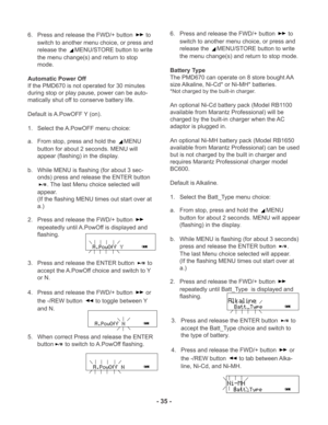 Page 35- 35 -
6. Press and release the FWD/+ button  to
switch to another menu choice, or press and
release the 
MENU/STORE button to write
the menu change(s) and return to stop
mode.
Automatic Power Off
If the PMD670 is not operated for 30 minutes
during stop or play pause, power can be auto-
matically shut off to conserve battery life.
Default is A.PowOFF Y (on).
1. Select the A.PowOFF menu choice:
a. From stop, press and hold the 
MENU
button for about 2 seconds. MENU will
appear (flashing) in the display....