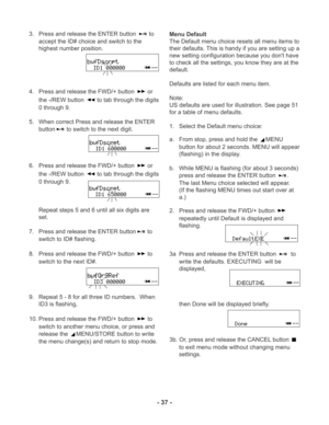 Page 37- 37 -
3. Press and release the ENTER button  to
accept the ID# choice and switch to the
highest number position.
4. Press and release the FWD/+ button 
 or
the -/REW button 
 to tab through the digits
0 through 9.
5. When correct Press and release the ENTER
button
 to switch to the next digit.
6. Press and release the FWD/+ button 
 or
the -/REW button 
 to tab through the digits
0 through 9.
Repeat steps 5 and 6 until all six digits are
set.
7. Press and release the ENTER button
 to
switch to ID#...