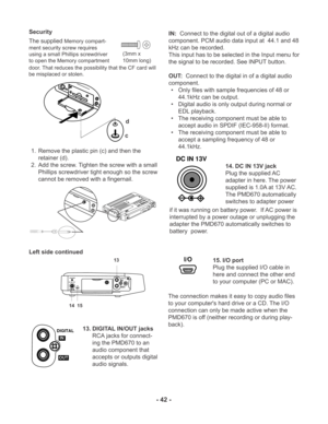 Page 42- 42 -
d
c
DIGITAL
IN
OUTCHARGE
DC IN 13V
I/O
13
14  15
DIGITAL
OUTIN
DC IN 13V
I/O
(3mm x
10mm long)
The supplied Memory compart-
ment security screw requires
using a small Phillips screwdriver
to open the Memory compartment
door. That reduces the possibility that the CF card will
be misplaced or stolen.
1. Remove the plastic pin (c) and then the
retainer (d).
2. Add the screw. Tighten the screw with a small
Phillips screwdriver tight enough so the screw
cannot be removed with a fingernail. Security...