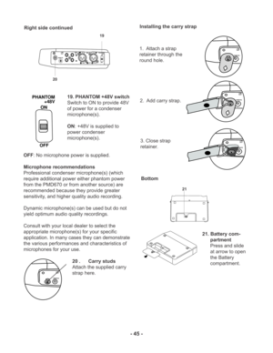 Page 45- 45 -
Right side continued
OFF: No microphone power is supplied.
Microphone recommendations
Professional condenser microphone(s) (which
require additional power either phantom power
from the PMD670 or from another source) are
recommended because they provide greater
sensitivity, and higher quality audio recording.
Dynamic microphone(s) can be used but do not
yield optimum audio quality recordings.
Consult with your local dealer to select the
appropriate microphone(s) for your specific
application. In...