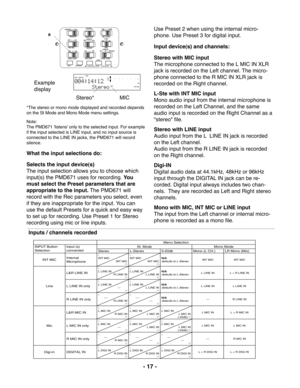 Page 17ALL OFFSINGLER
AUDIO OUTLSTEREO
FLAT-20dB 0dB
MIC ATTEN
REPEAT
EDL PLAYON
OFFMANUAL ALCLIMITER
LEVEL CONT.ANC
INPUT LOCKON OFF PRE RECON OFFMONITORFILE SOURCE
EDIT
INPUT A-B REPEAT
MARK
a
MIC-dB00 40 20 12 6 2 0 over-dB
R L
REMAIN RECTIME
- 17 -
Example
display
Stereo*                 MIC
*The stereo or mono mode displayed and recorded depends
on the St Mode and Mono Mode menu settings.
Note:
The PMD671 'listens' only to the selected input. For example
if the input selected is LINE input, and no...