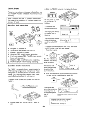 Page 5- 5 -
Quick Start
Follow the instructions on this page to Quick Start your
new PMD671 Portable Solid State Recorder and begin
recording.
Note: Outside of the USA, a CF card is not included.
See page 49 for installing a CF card and page 21 to
format a CF card.
a. Plug the AC power pack
into household power.
b. Plug the power jack into the PMD671 at DC IN
15V.
2. Slide the POWER switch to the right and release.
On first power up, wait
for the PMD671 to
initialize.
A full display will
appear momentarily....