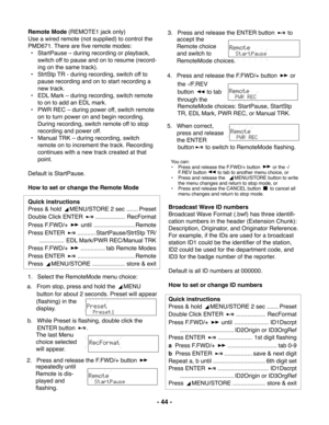 Page 44- 44 -
Remote Mode (REMOTE1 jack only)
Use a wired remote (not supplied) to control the
PMD671. There are five remote modes:
• StartPause – during recording or playback,
switch off to pause and on to resume (record-
ing on the same track).
• StrtStp TR - during recording, switch off to
pause recording and on to start recording a
new track.
• EDL Mark – during recording, switch remote
to on to add an EDL mark.
• PWR REC – during power off, switch remote
on to turn power on and begin recording.
During...