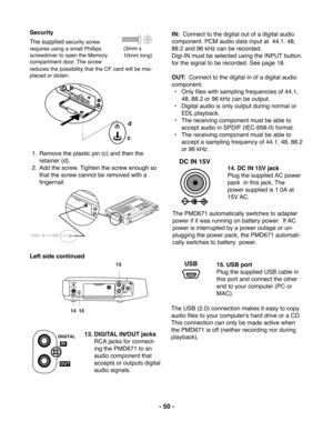 Page 50- 50 -
d
c
DIGITAL
IN
OUTCHARGE
DC IN 15V
USB
13
14  15
DIGITAL
OUTIN
DC IN 15V
USB
(3mm x
10mm long)
The supplied security screw
requires using a small Phillips
screwdriver to open the Memory
compartment door. The screw
reduces the possibility that the CF card will be mis-
placed or stolen.
1. Remove the plastic pin (c) and then the
retainer (d).
2. Add the screw. Tighten the screw enough so
that the screw cannot be removed with a
fingernail. Security
Left side continued
13. DIGITAL IN/OUT jacks
RCA...