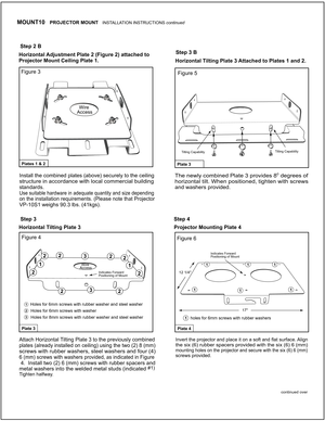 Page 3 
Step 3
Step 2 B
Step 3 B
Figure 3
Figure 4Figure 6
Figure 5
Step 4
Wire Access
Wire Access1
3
1
2
222
22
2
2
2
3
1
3
Plate 3Plate 4
Plates 1 & 2Plate 3
Horizontal Adjustment Plate 2 (Figure 2) attached to 
Projector Mount Ceiling Plate 1.
Horizontal T ilting Plate 3 Projector Mounting Plate 4 
Install the combined plates (above) securely to the ceiling
structure in accordance with local commercial building 
standards.
Use suitable hardware in adequate quantity and size depending
on the installation...