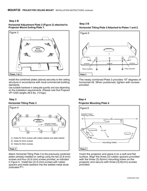 Page 3 
Step 3
Step 2 B
Step 3 B
Figure 3
Figure 4Figure 6
Figure 5
Step 4
Wire Access
Wire Access1
3
1
2
222
22
2
2
2
3
1
3
Plate 3Plate 4
Plates 1 & 2Plate 3
Horizontal Adjustment Plate 2 (Figure 2) attached to 
Projector Mount Ceiling Plate 1.
Horizontal T ilting Plate 3 Projector Mounting Plate 4 
Install the combined plates (above) securely to the ceiling
structure in accordance with local commercial building 
standards.
Use suitable hardware in adequate quantity and size depending
on the installation...