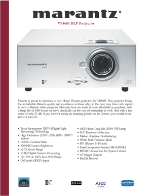 Page 1VP8600 DLP Projector
Marantz is proud to introduce a new Home Theater projector, the VP8600. This projector brings
the remarkable Marantz quality and excellence to those who, in the past, may have only aspired
to own a Marantz video projector. Not only have we made it more affordable to purchase, with
a lamp life of 4000 hours we have drastically cut the cost of ownership as well. And with a fan
noise of only 27 dB, if you weren’t seeing an amazing picture on the screen, you would never
know it was on!
•...