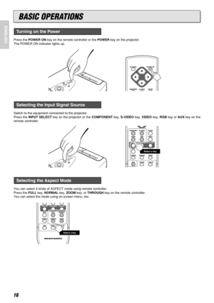 Page 20ENGLISH
16
Press the POWER ONkey on the remote controller or the POWERkey on the projector.
The POWER ON indicator lights up.
Switch to the equipment connected to the projector.
Press the INPUT SELECTkey on the projector or the COMPONENTkey, S-VIDEOkey, VIDEOkey, RGBkey or AUXkey on the
remote controller.
You can select 4 kinds of ASPECT mode using remote controller.
Press the FULLkey, NORMALkey, ZOOMkey, or THROUGHkey on the remote controller.
You can select the mode using on-screen menu, too.
Select a...