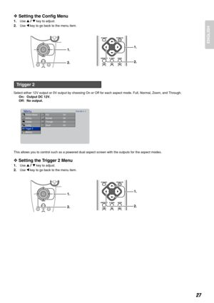 Page 31ENGLISH
27
❖Setting the Config Menu
1.Use 3/4key to adjust.
2.Use 1key to go back to the menu item.
Select either 12V output or 0V output by choosing On or Off for each aspect mode. Full, Normal, Zoom, and Through.
On: Output DC 12V.
Off: No output.
This allows you to control such as a powered dual aspect screen with the outputs for the aspect modes.
❖Setting the Trigger 2 Menu
1.Use 3/4key to adjust.
2.Use 1key to go back to the menu item.
1.
2.1.
2.
Picture Adjust
Setting
Display
Config
Trigger 2...